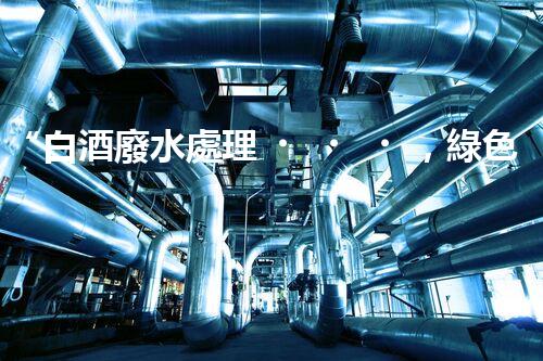 “白酒廢水處理，綠色創(chuàng)新引領(lǐng)環(huán)保新篇章”
